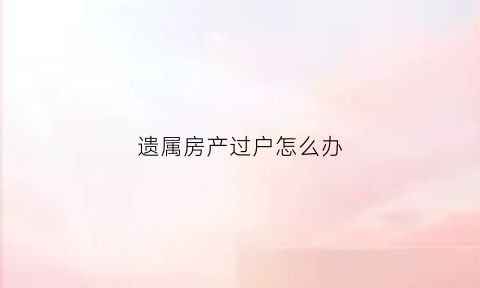 遗属房产过户怎么办(遗属房产过户怎么办理)