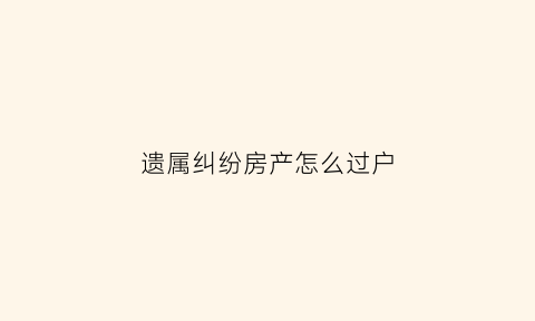遗属纠纷房产怎么过户(遗属房产该怎么过户)