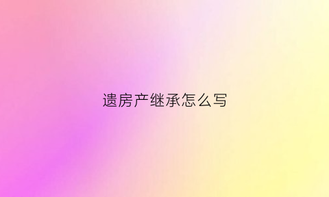 遗房产继承怎么写(遗产房屋继承)