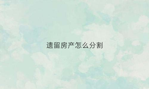 遗留房产怎么分割(遗留房产怎么办房产证)