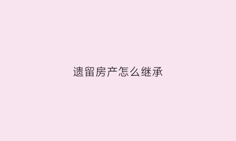 遗留房产怎么继承(遗留房产该如何分割继承)