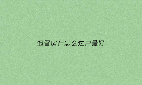 遗留房产怎么过户最好(房产遗留问题怎么解决)
