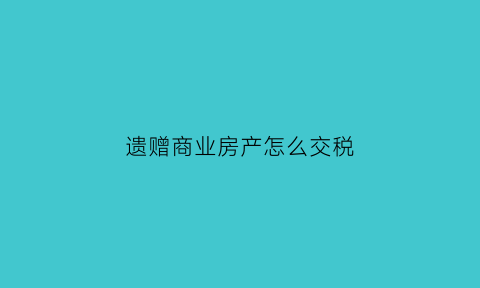 遗赠商业房产怎么交税(遗赠商业房产怎么交税的)