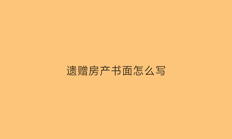 遗赠房产书面怎么写(遗赠房产协议范本)