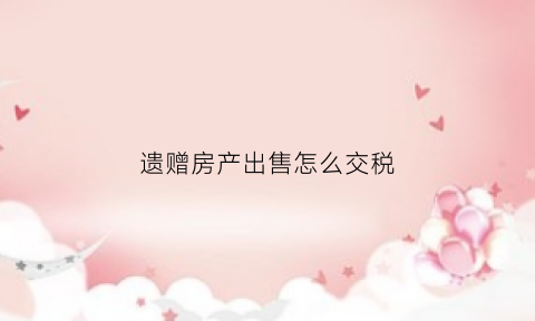 遗赠房产出售怎么交税(遗赠的房子再卖要交哪些税)