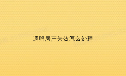 遗赠房产失效怎么处理(遗赠的房子可以买卖么)