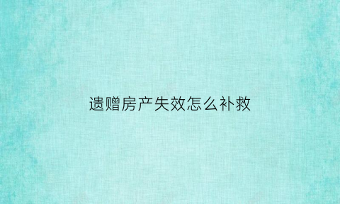 遗赠房产失效怎么补救(房屋遗赠是否以过户登记为生效要件)