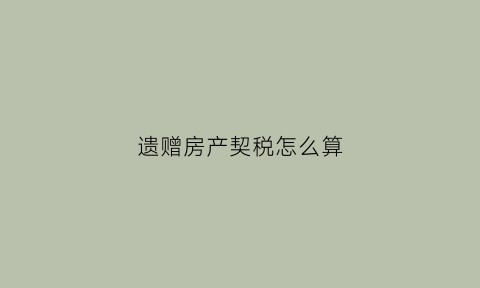 遗赠房产契税怎么算(遗赠契税多少)