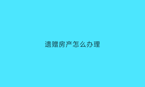 遗赠房产怎么办理(遗赠房产办理继承权的条件)