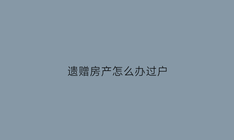 遗赠房产怎么办过户(遗赠的房产过户要交所得税吗)