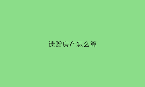 遗赠房产怎么算(遗赠房产怎么过户手续)