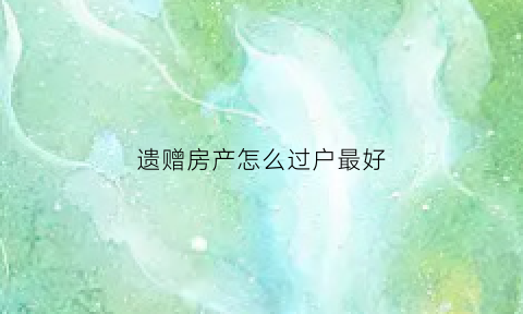 遗赠房产怎么过户最好(遗赠房产过户需要交税吗)