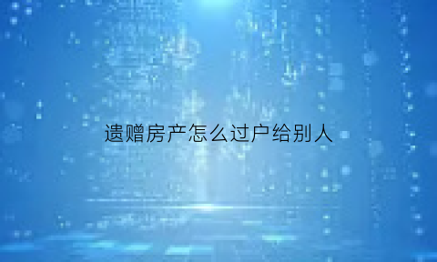 遗赠房产怎么过户给别人(遗赠过户)