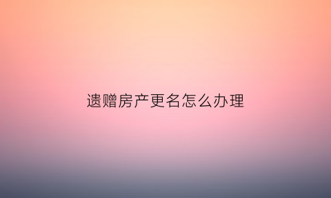 遗赠房产更名怎么办理