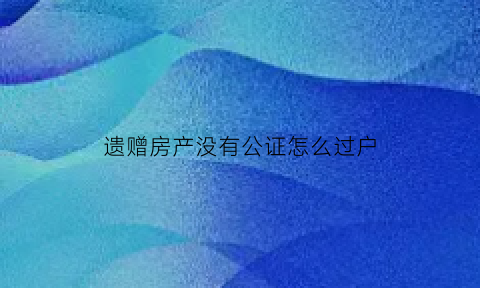 遗赠房产没有公证怎么过户(遗赠协议没公证不让过户)