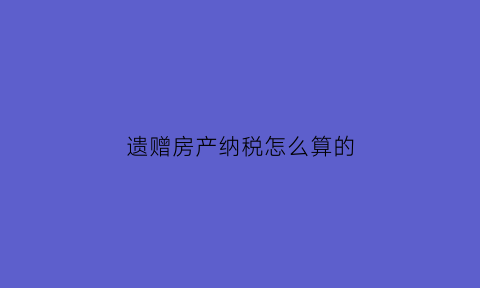 遗赠房产纳税怎么算的(遗赠所得房产要交税吗)