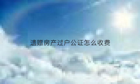 遗赠房产过户公证怎么收费(房屋遗产赠与公证书怎么写)