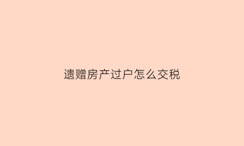 遗赠房产过户怎么交税(遗赠房产怎么过户手续)