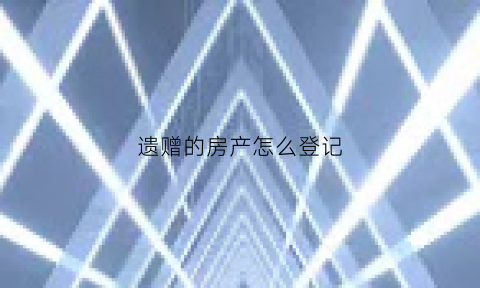 遗赠的房产怎么登记(遗赠的房产交什么税)