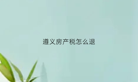 遵义房产税怎么退(遵义房产契税缴费标准)