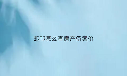 邯郸怎么查房产备案价(邯郸房产备案信息查询)