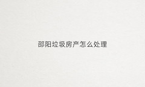 邵阳垃圾房产怎么处理(邵阳市建筑垃圾资源化再利用项目中标)
