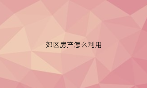 郊区房产怎么利用(郊区闲置房子可以做点什么)