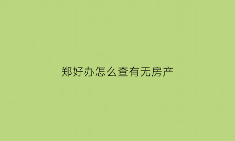 郑好办怎么查有无房产(怎么在郑好办上查房子是不是自己的名字)