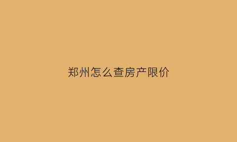 郑州怎么查房产限价(郑州怎么查询楼盘销售情况)