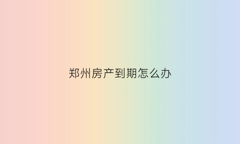 郑州房产到期怎么办(郑州房子多久可以过户)