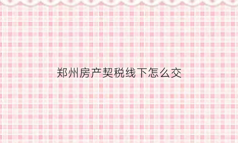 郑州房产契税线下怎么交(郑州房产契税去哪里交)