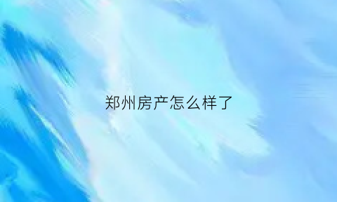 郑州房产怎么样了(郑州房产资讯)
