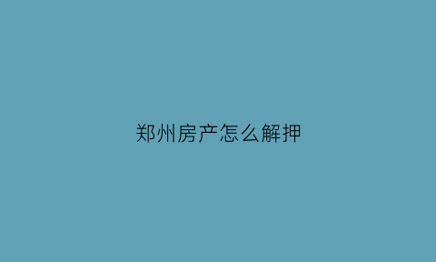 郑州房产怎么解押(郑州市房产解押预约)