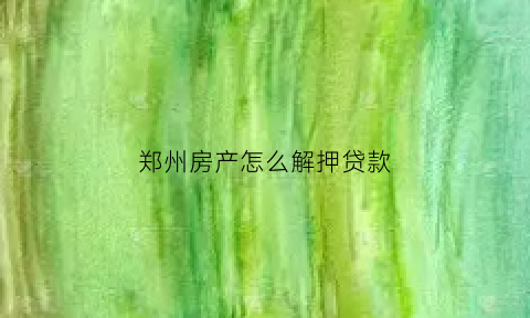 郑州房产怎么解押贷款(郑州办理房产解抵押手续)