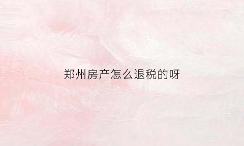 郑州房产怎么退税的呀(郑州房产退税流程)