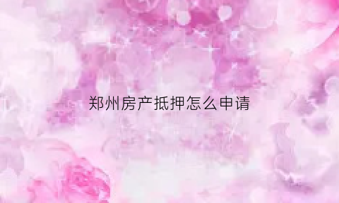 郑州房产抵押怎么申请(郑州市房地产抵押服务中心)