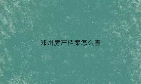 郑州房产档案怎么查(郑州市房产档案馆是什么单位)