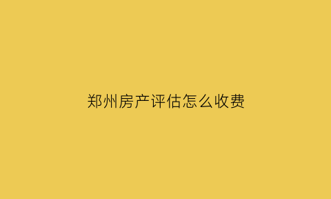 郑州房产评估怎么收费(郑州房屋评估)