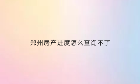 郑州房产进度怎么查询不了(郑州房管局查询房产信息)