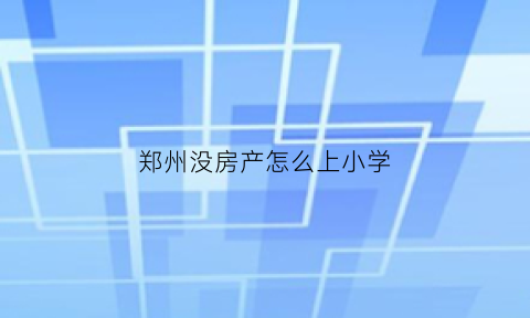 郑州没房产怎么上小学(郑州市没有房子的孩子能上小学吗)