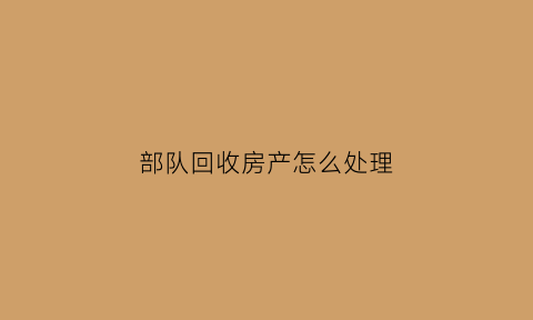 部队回收房产怎么处理(部队军产收回怎么处理)