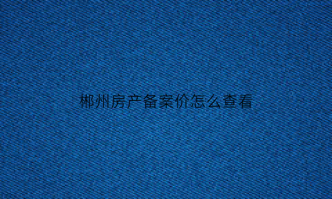 郴州房产备案价怎么查看(郴州住房备案查询)