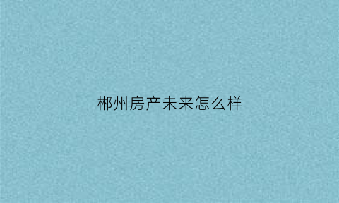 郴州房产未来怎么样(郴州房产未来怎么样最新消息)