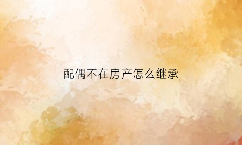 配偶不在房产怎么继承(配偶不在房产证上可以落户吗)