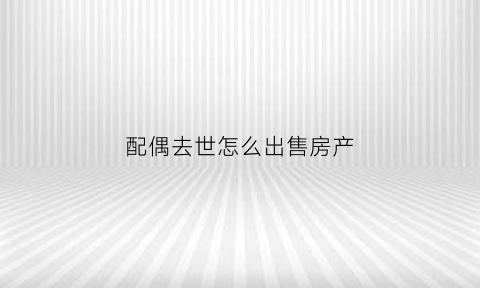 配偶去世怎么出售房产(配偶死亡出售房产)