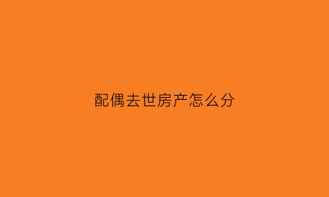 配偶去世房产怎么分(配偶死亡房产继承顺序)
