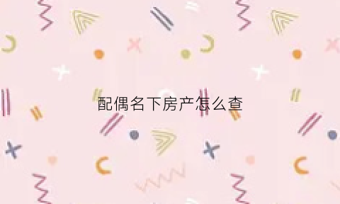 配偶名下房产怎么查(配偶名下房产怎么查)