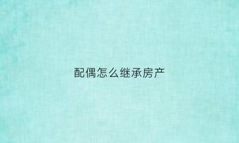 配偶怎么继承房产(配偶继承房产的费用)