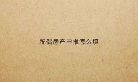 配偶房产申报怎么填(配偶住房)