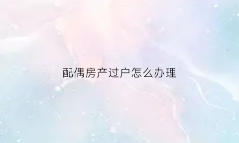 配偶房产过户怎么办理(配偶房产过户怎么办理手续)